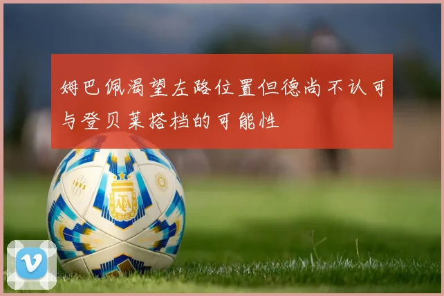 姆巴佩渴望左路位置但德尚不认可与登贝莱搭档的可能性