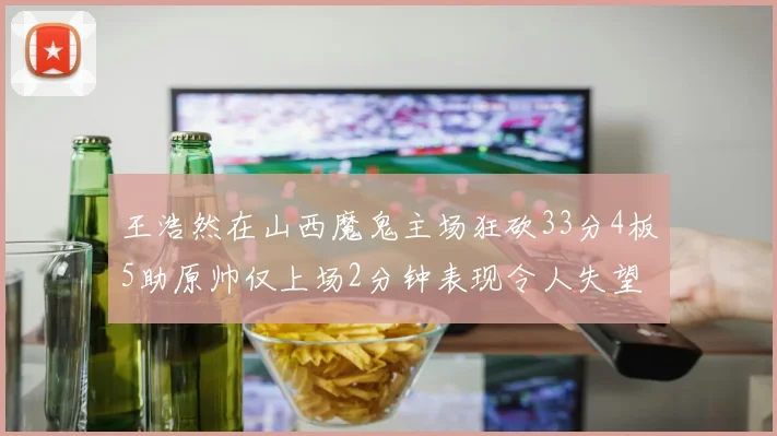 王浩然在山西魔鬼主场狂砍33分4板5助原帅仅上场2分钟表现令人失望