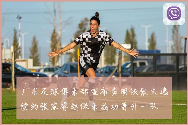 广东足球俱乐部宣布黄明依张文逸续约张家睿赵保乐成功晋升一队
