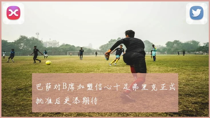 巴萨对B席加盟信心十足弗里克正式批准后更添期待