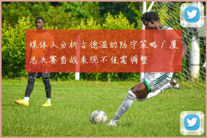 媒体人分析古德温的防守策略广厦总决赛首战表现不佳需调整