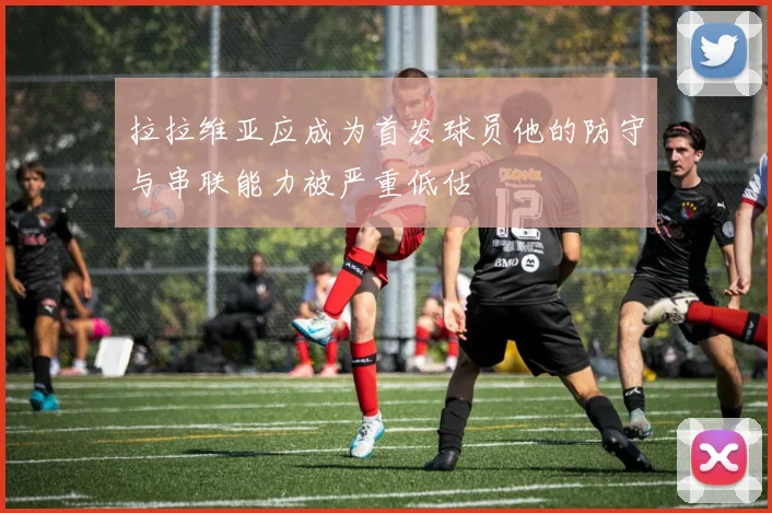 拉拉维亚应成为首发球员他的防守与串联能力被严重低估