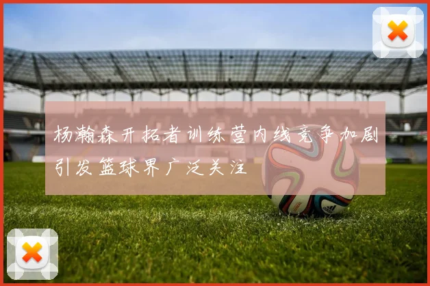 杨瀚森开拓者训练营内线竞争加剧引发篮球界广泛关注