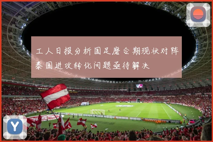 工人日报分析国足磨合期现状对阵泰国进攻转化问题亟待解决