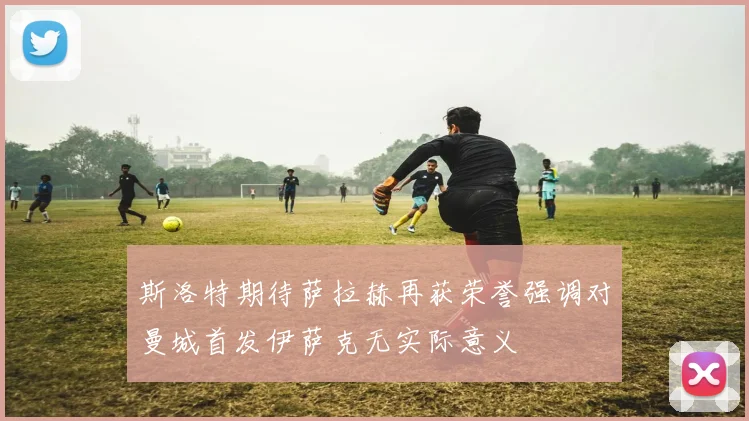 斯洛特期待萨拉赫再获荣誉强调对曼城首发伊萨克无实际意义