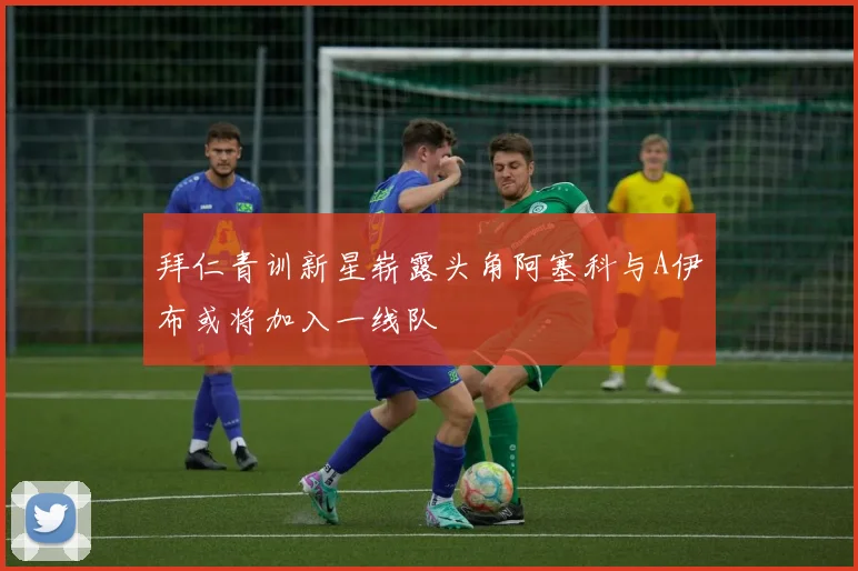 拜仁青训新星崭露头角阿塞科与A伊布或将加入一线队