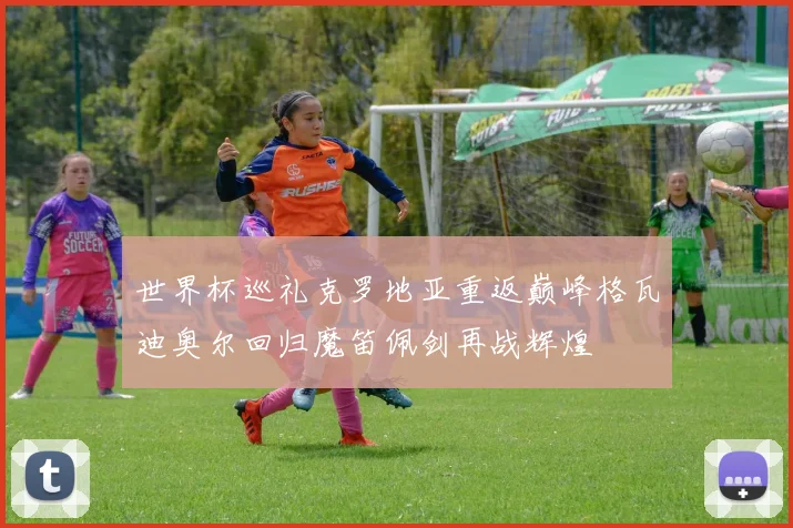 世界杯巡礼克罗地亚重返巅峰格瓦迪奥尔回归魔笛佩剑再战辉煌