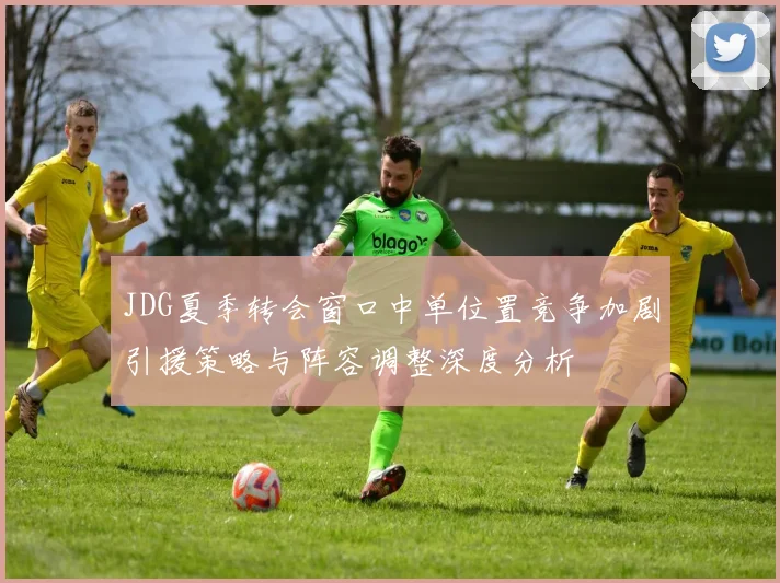 JDG夏季转会窗口中单位置竞争加剧引援策略与阵容调整深度分析