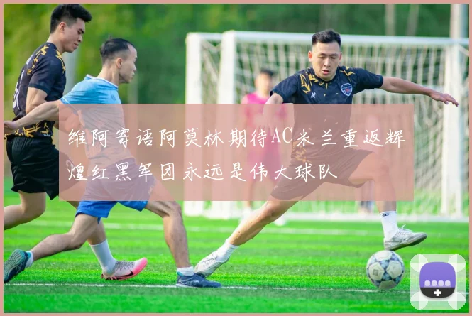 维阿寄语阿莫林期待AC米兰重返辉煌红黑军团永远是伟大球队