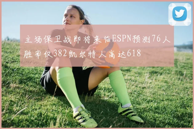 主场保卫战即将来临ESPN预测76人胜率仅382凯尔特人高达618