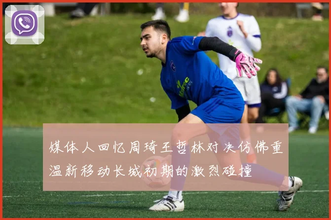 媒体人回忆周琦王哲林对决仿佛重温新移动长城初期的激烈碰撞