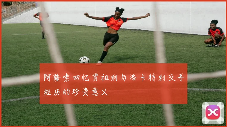 阿隆索回忆贾祖利与洛卡特利交手经历的珍贵意义