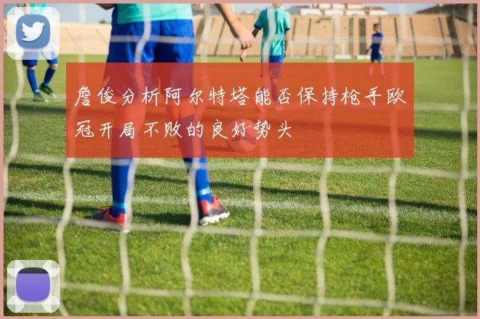 詹俊分析阿尔特塔能否保持枪手欧冠开局不败的良好势头