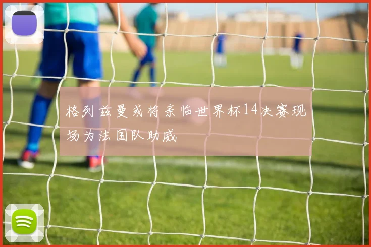 格列兹曼或将亲临世界杯14决赛现场为法国队助威