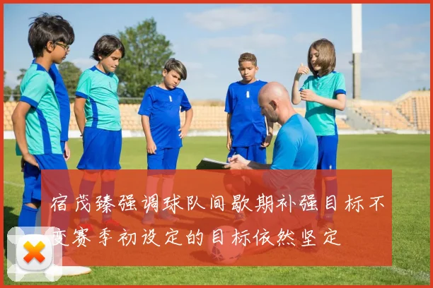 宿茂臻强调球队间歇期补强目标不变赛季初设定的目标依然坚定