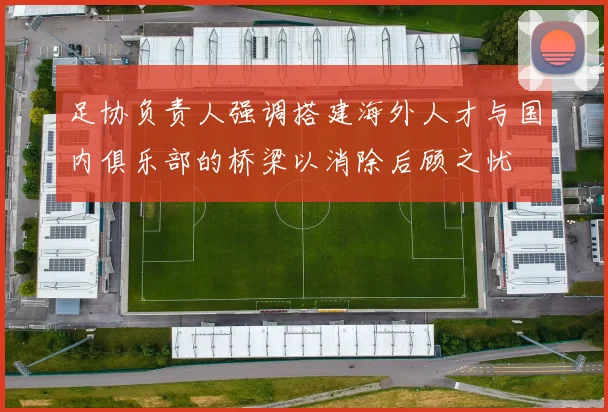 足协负责人强调搭建海外人才与国内俱乐部的桥梁以消除后顾之忧