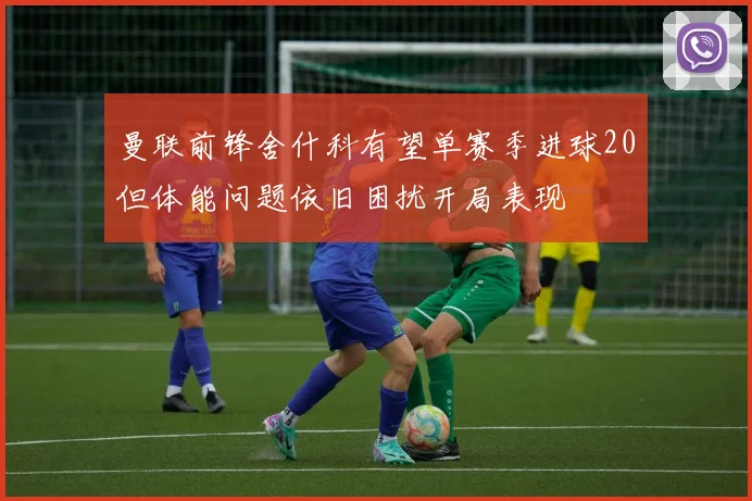 曼联前锋舍什科有望单赛季进球20但体能问题依旧困扰开局表现