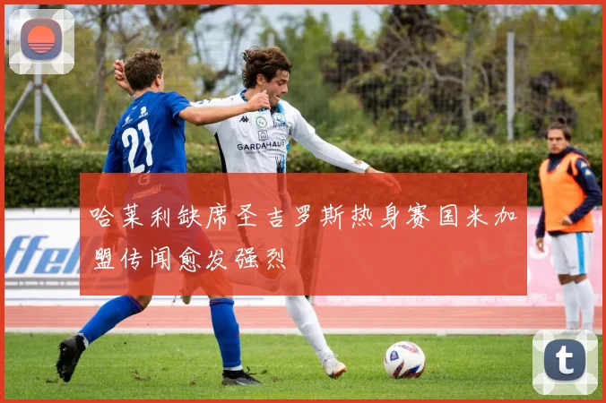 哈莱利缺席圣吉罗斯热身赛国米加盟传闻愈发强烈