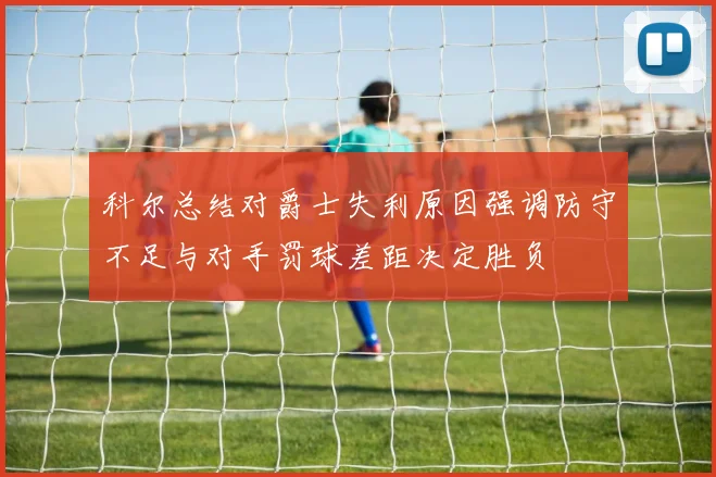 科尔总结对爵士失利原因强调防守不足与对手罚球差距决定胜负