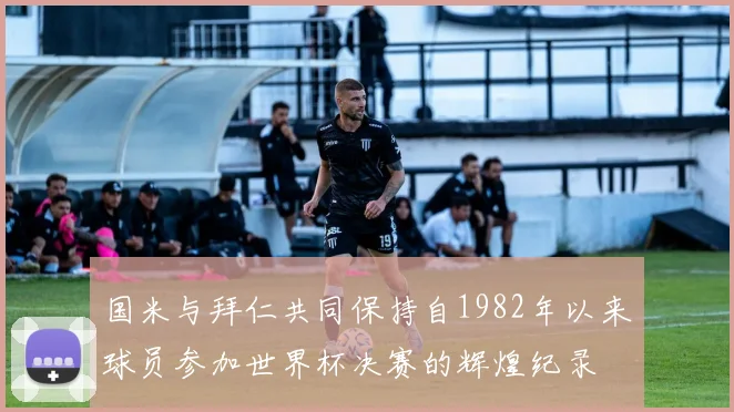 国米与拜仁共同保持自1982年以来球员参加世界杯决赛的辉煌纪录