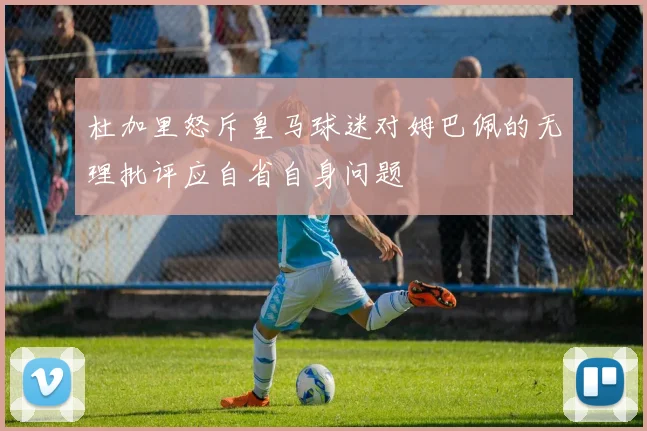 杜加里怒斥皇马球迷对姆巴佩的无理批评应自省自身问题