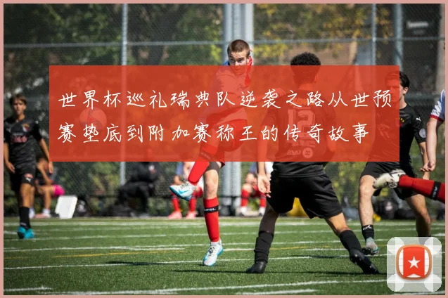 世界杯巡礼瑞典队逆袭之路从世预赛垫底到附加赛称王的传奇故事