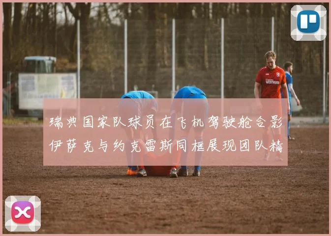瑞典国家队球员在飞机驾驶舱合影伊萨克与约克雷斯同框展现团队精神