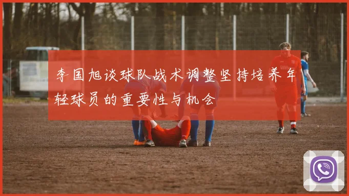 李国旭谈球队战术调整坚持培养年轻球员的重要性与机会