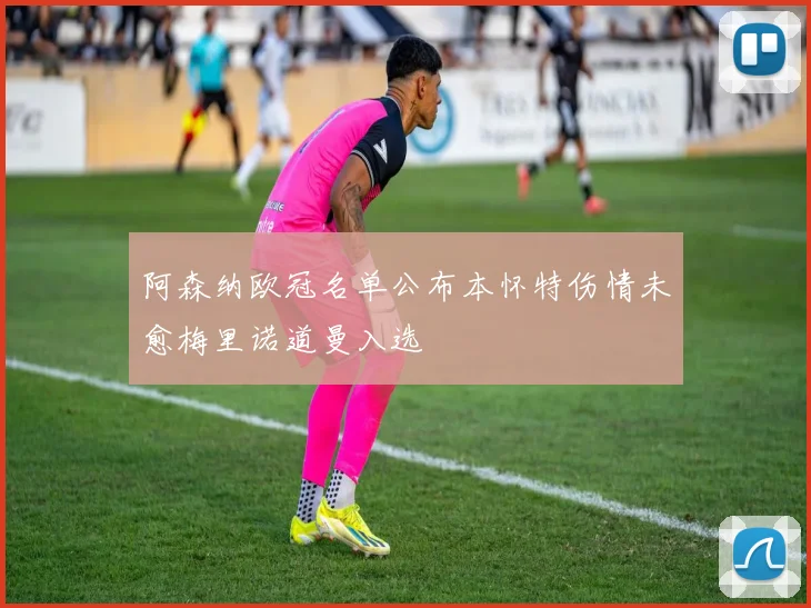 阿森纳欧冠名单公布本怀特伤情未愈梅里诺道曼入选