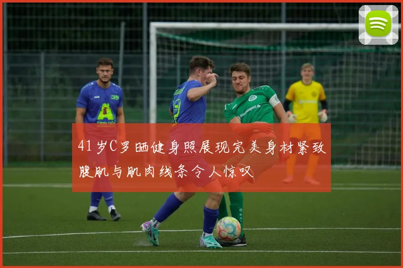 41岁C罗晒健身照展现完美身材紧致腹肌与肌肉线条令人惊叹