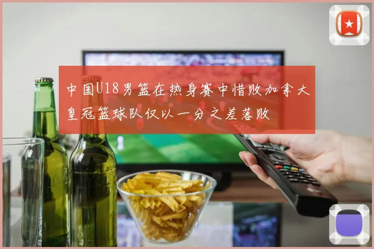 中国U18男篮在热身赛中惜败加拿大皇冠篮球队仅以一分之差落败